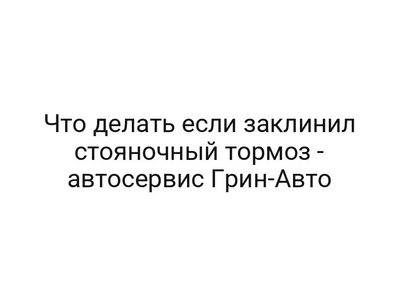Что делать если заклинил стояночный тормоз — автосервис Грин-Авто