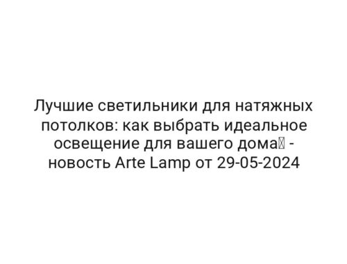 Лучшие светильники для натяжных потолков: как выбрать идеальное освещение для вашего дома⚡ — новость Arte Lamp от 29-05-2024