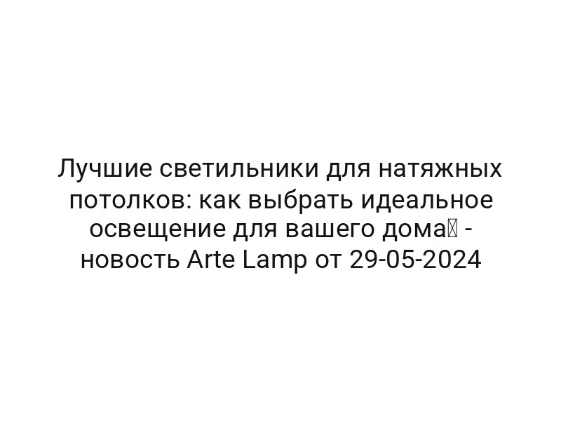 Лучшие светильники для натяжных потолков: как выбрать идеальное освещение для вашего дома⚡ — новость Arte Lamp от 29-05-2024